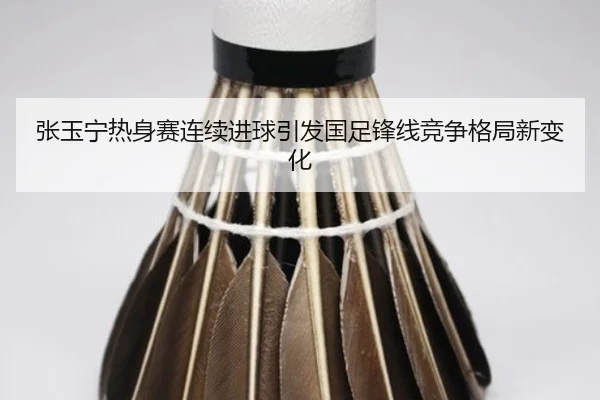 张玉宁热身赛连续进球引发国足锋线竞争格局新变化
